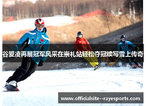 谷爱凌再展冠军风采在崇礼站轻松夺冠续写雪上传奇