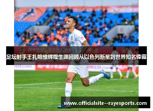 足坛射手王扎哈维辉煌生涯回顾从以色列新星到世界知名锋霸