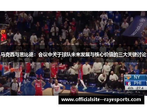 马克西与恩比德：会议中关于球队未来发展与核心价值的三大关键讨论