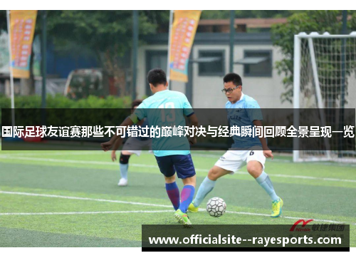 国际足球友谊赛那些不可错过的巅峰对决与经典瞬间回顾全景呈现一览