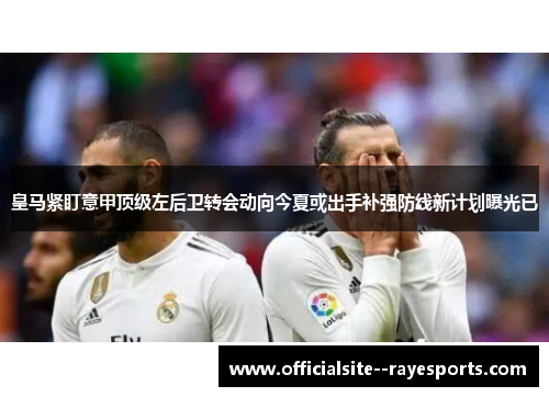 皇马紧盯意甲顶级左后卫转会动向今夏或出手补强防线新计划曝光已