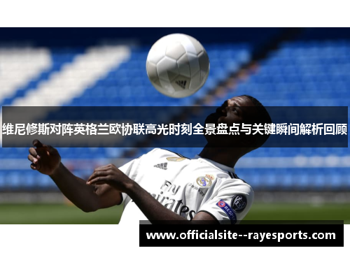 维尼修斯对阵英格兰欧协联高光时刻全景盘点与关键瞬间解析回顾